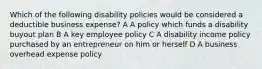 Which of the following disability policies would be considered a deductible business expense? A A policy which funds a disability buyout plan B A key employee policy C A disability income policy purchased by an entrepreneur on him or herself D A business overhead expense policy