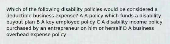 Which of the following disability policies would be considered a deductible business expense? A A policy which funds a disability buyout plan B A key employee policy C A disability income policy purchased by an entrepreneur on him or herself D A business overhead expense policy