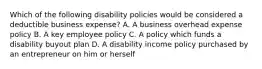 Which of the following disability policies would be considered a deductible business expense? A. A business overhead expense policy B. A key employee policy C. A policy which funds a disability buyout plan D. A disability income policy purchased by an entrepreneur on him or herself