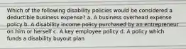 Which of the following disability policies would be considered a deductible business expense? a. A business overhead expense policy b. A disability income policy purchased by an entrepreneur on him or herself c. A key employee policy d. A policy which funds a disability buyout plan