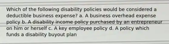 Which of the following disability policies would be considered a deductible business expense? a. A business overhead expense policy b. A disability income policy purchased by an entrepreneur on him or herself c. A key employee policy d. A policy which funds a disability buyout plan