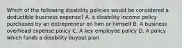 Which of the following disability policies would be considered a deductible business expense? A. a disability income policy purchased by an entrepreneur on him or himself B. A business overhead expense policy C. A key employee policy D. A policy which funds a disability buyout plan