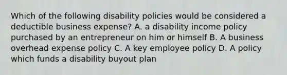 Which of the following disability policies would be considered a deductible business expense? A. a disability income policy purchased by an entrepreneur on him or himself B. A business overhead expense policy C. A key employee policy D. A policy which funds a disability buyout plan