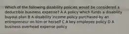 Which of the following disability policies would be considered a deductible business expense? A A policy which funds a disability buyout plan B A disability income policy purchased by an entrepreneur on him or herself C A key employee policy D A business overhead expense policy