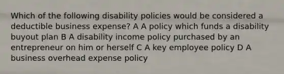 Which of the following disability policies would be considered a deductible business expense? A A policy which funds a disability buyout plan B A disability income policy purchased by an entrepreneur on him or herself C A key employee policy D A business overhead expense policy