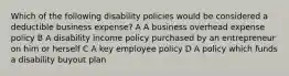 Which of the following disability policies would be considered a deductible business expense? A A business overhead expense policy B A disability income policy purchased by an entrepreneur on him or herself C A key employee policy D A policy which funds a disability buyout plan