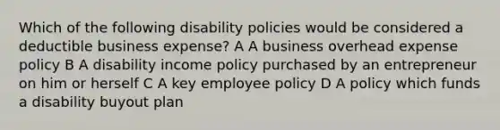 Which of the following disability policies would be considered a deductible business expense? A A business overhead expense policy B A disability income policy purchased by an entrepreneur on him or herself C A key employee policy D A policy which funds a disability buyout plan