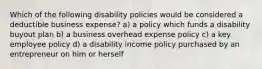 Which of the following disability policies would be considered a deductible business expense? a) a policy which funds a disability buyout plan b) a business overhead expense policy c) a key employee policy d) a disability income policy purchased by an entrepreneur on him or herself