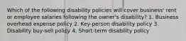 Which of the following disability policies will cover business' rent or employee salaries following the owner's disability? 1. Business overhead expense policy 2. Key-person disability policy 3. Disability buy-sell policy 4. Short-term disability policy