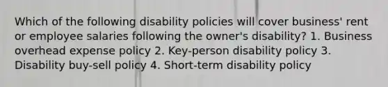 Which of the following disability policies will cover business' rent or employee salaries following the owner's disability? 1. Business overhead expense policy 2. Key-person disability policy 3. Disability buy-sell policy 4. Short-term disability policy