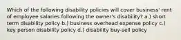 Which of the following disability policies will cover business' rent of employee salaries following the owner's disability? a.) short term disability policy b.) business overhead expense policy c.) key person disability policy d.) disability buy-sell policy