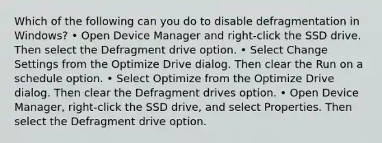 Which of the following can you do to disable defragmentation in Windows? • Open Device Manager and right-click the SSD drive. Then select the Defragment drive option. • Select Change Settings from the Optimize Drive dialog. Then clear the Run on a schedule option. • Select Optimize from the Optimize Drive dialog. Then clear the Defragment drives option. • Open Device Manager, right-click the SSD drive, and select Properties. Then select the Defragment drive option.