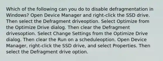 Which of the following can you do to disable defragmentation in Windows? Open Device Manager and right-click the SSD drive. Then select the Defragment driveoption. Select Optimize from the Optimize Drive dialog. Then clear the Defragment drivesoption. Select Change Settings from the Optimize Drive dialog. Then clear the Run on a scheduleoption. Open Device Manager, right-click the SSD drive, and select Properties. Then select the Defragment drive option.