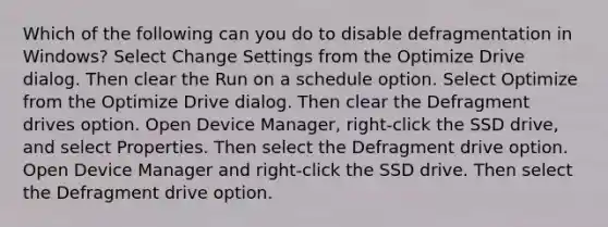 Which of the following can you do to disable defragmentation in Windows? Select Change Settings from the Optimize Drive dialog. Then clear the Run on a schedule option. Select Optimize from the Optimize Drive dialog. Then clear the Defragment drives option. Open Device Manager, right-click the SSD drive, and select Properties. Then select the Defragment drive option. Open Device Manager and right-click the SSD drive. Then select the Defragment drive option.