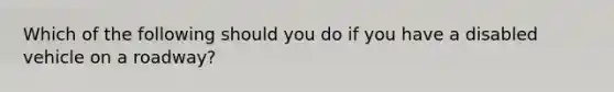Which of the following should you do if you have a disabled vehicle on a roadway?
