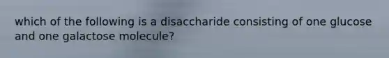 which of the following is a disaccharide consisting of one glucose and one galactose molecule?