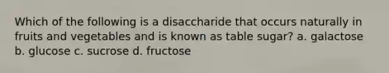 Which of the following is a disaccharide that occurs naturally in fruits and vegetables and is known as table sugar? a. galactose b. glucose c. sucrose d. fructose