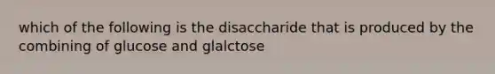 which of the following is the disaccharide that is produced by the combining of glucose and glalctose