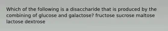 Which of the following is a disaccharide that is produced by the combining of glucose and galactose? fructose sucrose maltose lactose dextrose