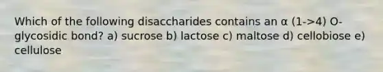 Which of the following disaccharides contains an α (1->4) O-glycosidic bond? a) sucrose b) lactose c) maltose d) cellobiose e) cellulose