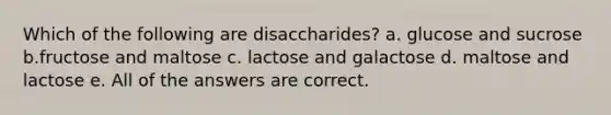 Which of the following are disaccharides? a. glucose and sucrose b.fructose and maltose c. lactose and galactose d. maltose and lactose e. All of the answers are correct.