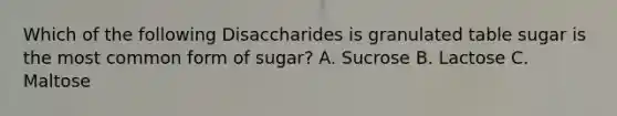 Which of the following Disaccharides is granulated table sugar is the most common form of sugar? A. Sucrose B. Lactose C. Maltose