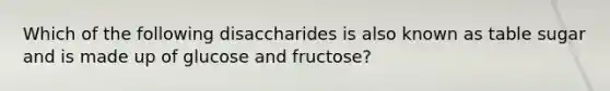 Which of the following disaccharides is also known as table sugar and is made up of glucose and fructose?