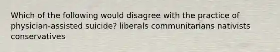 Which of the following would disagree with the practice of physician-assisted suicide? liberals communitarians nativists conservatives