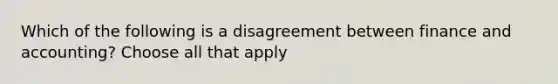 Which of the following is a disagreement between finance and accounting? Choose all that apply