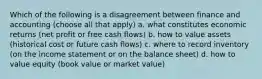 Which of the following is a disagreement between finance and accounting (choose all that apply) a. what constitutes economic returns (net profit or free cash flows) b. how to value assets (historical cost or future cash flows) c. where to record inventory (on the income statement or on the balance sheet) d. how to value equity (book value or market value)