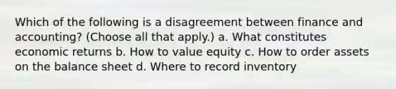 Which of the following is a disagreement between finance and accounting? (Choose all that apply.) a. What constitutes economic returns b. How to value equity c. How to order assets on the balance sheet d. Where to record inventory