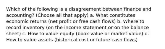 Which of the following is a disagreement between finance and accounting? (Choose all that apply) a. What constitutes economic returns (net profit or free cash flows) b. Where to record inventory (on the income statement or on the balance sheet) c. How to value equity (book value or market value) d. How to value assets (historical cost or future cash flows)