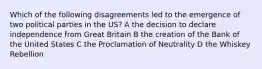 Which of the following disagreements led to the emergence of two political parties in the US? A the decision to declare independence from Great Britain B the creation of the Bank of the United States C the Proclamation of Neutrality D the Whiskey Rebellion