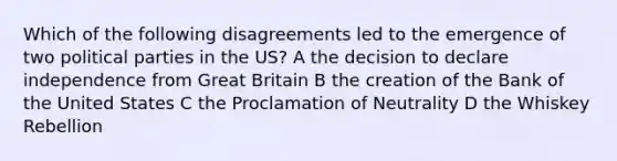 Which of the following disagreements led to the emergence of two political parties in the US? A the decision to declare independence from Great Britain B the creation of the Bank of the United States C the Proclamation of Neutrality D the Whiskey Rebellion