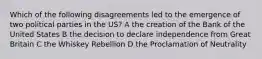 Which of the following disagreements led to the emergence of two political parties in the US? A the creation of the Bank of the United States B the decision to declare independence from Great Britain C the Whiskey Rebellion D the Proclamation of Neutrality