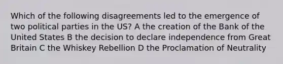 Which of the following disagreements led to the emergence of two political parties in the US? A the creation of the Bank of the United States B the decision to declare independence from Great Britain C the Whiskey Rebellion D the Proclamation of Neutrality