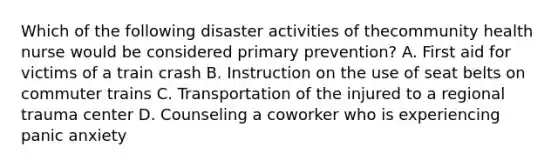 Which of the following disaster activities of thecommunity health nurse would be considered primary prevention? A. First aid for victims of a train crash B. Instruction on the use of seat belts on commuter trains C. Transportation of the injured to a regional trauma center D. Counseling a coworker who is experiencing panic anxiety