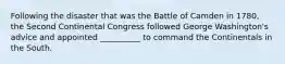 Following the disaster that was the Battle of Camden in 1780, the Second Continental Congress followed George Washington's advice and appointed __________ to command the Continentals in the South.