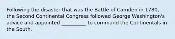 Following the disaster that was the Battle of Camden in 1780, the Second Continental Congress followed George Washington's advice and appointed __________ to command the Continentals in the South.