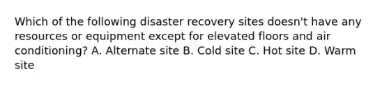 Which of the following disaster recovery sites doesn't have any resources or equipment except for elevated floors and air conditioning? A. Alternate site B. Cold site C. Hot site D. Warm site