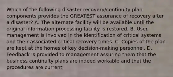 Which of the following disaster recovery/continuity plan components provides the GREATEST assurance of recovery after a disaster? A. The alternate facility will be available until the original information processing facility is restored. B. User management is involved in the identification of critical systems and their associated critical recovery times. C. Copies of the plan are kept at the homes of key decision-making personnel. D. Feedback is provided to management assuring them that the business continuity plans are indeed workable and that the procedures are current.