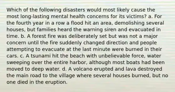 Which of the following disasters would most likely cause the most long-lasting mental health concerns for its victims? a. For the fourth year in a row a flood hit an area, demolishing several houses, but families heard the warning siren and evacuated in time. b. A forest fire was deliberately set but was not a major concern until the fire suddenly changed direction and people attempting to evacuate at the last minute were burned in their cars. c. A tsunami hit the beach with unbelievable force, water sweeping over the entire harbor, although most boats had been moved to deep water. d. A volcano erupted and lava destroyed the main road to the village where several houses burned, but no one died in the eruption.