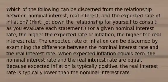 Which of the following can be discerned from the relationship between nominal interest, real interest, and the expected rate of inflation? (Hint: jot down the relationship for yourself to consult as you evaluate each statement.) For a given nominal interest rate, the higher the expected rate of inflation, the higher the real interest rate. The expected rate of inflation can be discerned by examining the difference between the nominal interest rate and the real interest rate. When expected inflation equals zero, the nominal interest rate and the real interest rate are equal. Because expected inflation is typically positive, the real interest rate is typically lower than the nominal interest rate.