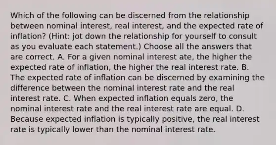 Which of the following can be discerned from the relationship between nominal interest, real interest, and the expected rate of inflation? (Hint: jot down the relationship for yourself to consult as you evaluate each statement.) Choose all the answers that are correct. A. For a given nominal interest ate, the higher the expected rate of inflation, the higher the real interest rate. B. The expected rate of inflation can be discerned by examining the difference between the nominal interest rate and the real interest rate. C. When expected inflation equals zero, the nominal interest rate and the real interest rate are equal. D. Because expected inflation is typically positive, the real interest rate is typically lower than the nominal interest rate.