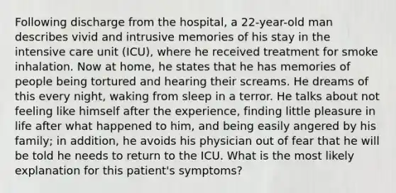 Following discharge from the hospital, a 22-year-old man describes vivid and intrusive memories of his stay in the intensive care unit (ICU), where he received treatment for smoke inhalation. Now at home, he states that he has memories of people being tortured and hearing their screams. He dreams of this every night, waking from sleep in a terror. He talks about not feeling like himself after the experience, finding little pleasure in life after what happened to him, and being easily angered by his family; in addition, he avoids his physician out of fear that he will be told he needs to return to the ICU. What is the most likely explanation for this patient's symptoms?