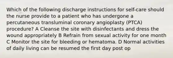 Which of the following discharge instructions for self-care should the nurse provide to a patient who has undergone a percutaneous transluminal coronary angioplasty (PTCA) procedure? A Cleanse the site with disinfectants and dress the wound appropriately B Refrain from sexual activity for one month C Monitor the site for bleeding or hematoma. D Normal activities of daily living can be resumed the first day post op