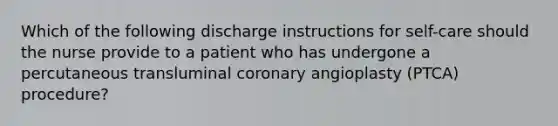 Which of the following discharge instructions for self-care should the nurse provide to a patient who has undergone a percutaneous transluminal coronary angioplasty (PTCA) procedure?