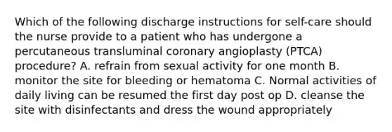 Which of the following discharge instructions for self-care should the nurse provide to a patient who has undergone a percutaneous transluminal coronary angioplasty (PTCA) procedure? A. refrain from sexual activity for one month B. monitor the site for bleeding or hematoma C. Normal activities of daily living can be resumed the first day post op D. cleanse the site with disinfectants and dress the wound appropriately