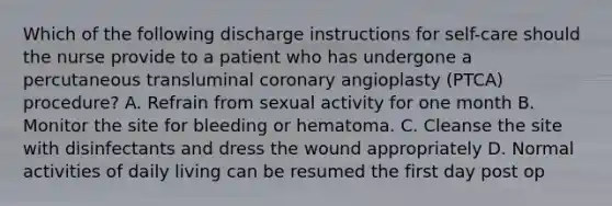 Which of the following discharge instructions for self-care should the nurse provide to a patient who has undergone a percutaneous transluminal coronary angioplasty (PTCA) procedure? A. Refrain from sexual activity for one month B. Monitor the site for bleeding or hematoma. C. Cleanse the site with disinfectants and dress the wound appropriately D. Normal activities of daily living can be resumed the first day post op