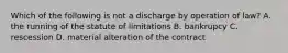 Which of the following is not a discharge by operation of law? A. the running of the statute of limitations B. bankrupcy C. rescession D. material alteration of the contract